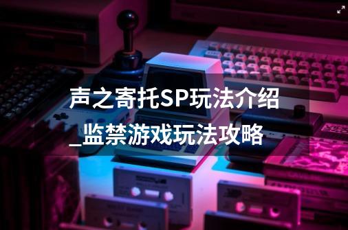 声之寄托SP玩法介绍_监禁游戏玩法攻略-第1张-游戏相关-龙启科技