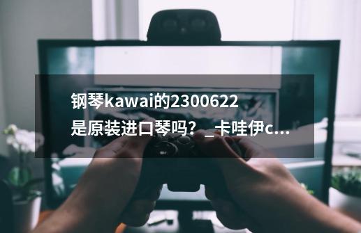 钢琴kawai的2300622是原装进口琴吗？_卡哇伊c1f怎么样-第1张-游戏相关-龙启科技