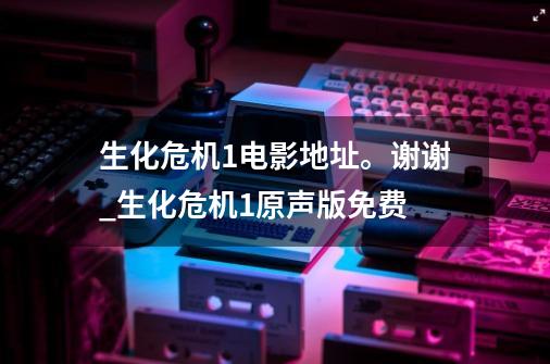 生化危机1电影地址。谢谢_生化危机1原声版免费-第1张-游戏相关-龙启科技