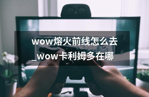 wow熔火前线怎么去?_wow卡利姆多在哪-第1张-游戏相关-龙启科技