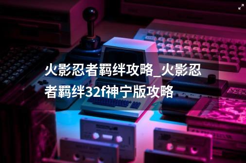 火影忍者羁绊攻略_火影忍者羁绊3.2f神宁版攻略-第1张-游戏相关-龙启科技