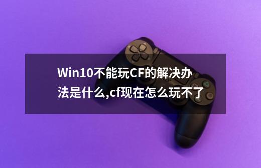 Win10不能玩CF的解决办法是什么,cf现在怎么玩不了-第1张-游戏相关-龙启科技