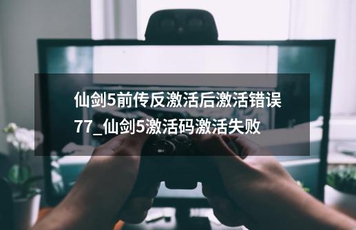 仙剑5前传反激活后激活错误77_仙剑5激活码激活失败-第1张-游戏相关-龙启科技