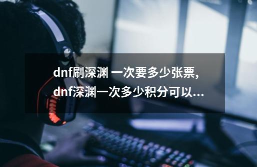 dnf刷深渊 一次要多少张票,dnf深渊一次多少积分可以打-第1张-游戏相关-龙启科技