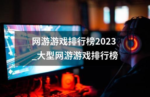 网游游戏排行榜2023_大型网游游戏排行榜-第1张-游戏相关-龙启科技