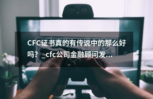 CFC证书真的有传说中的那么好吗？_cfc公司金融顾问发证单位-第1张-游戏相关-龙启科技