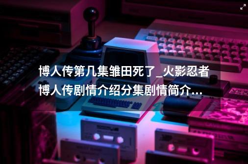 博人传第几集雏田死了_火影忍者博人传剧情介绍分集剧情简介201300-第1张-游戏相关-龙启科技