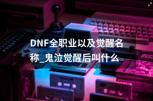 DNF全职业以及觉醒名称_鬼泣觉醒后叫什么-第1张-游戏相关-龙启科技