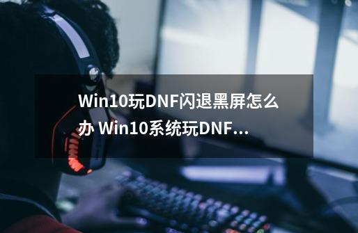 Win10玩DNF闪退黑屏怎么办 Win10系统玩DNF闪退黑屏的原因及三种解决方法_dnf登陆后黑屏客户端消失-第1张-游戏相关-龙启科技