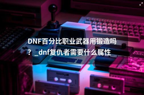 DNF百分比职业武器用锻造吗？_dnf复仇者需要什么属性-第1张-游戏相关-龙启科技