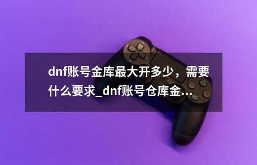 dnf账号金库最大开多少，需要什么要求_dnf账号仓库金币上限表-第1张-游戏相关-龙启科技