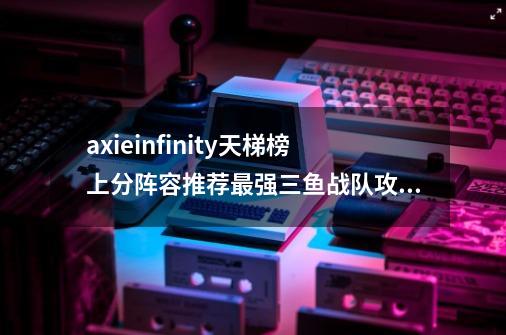 axieinfinity天梯榜上分阵容推荐最强三鱼战队攻略,rge战队和koi-第1张-游戏相关-龙启科技