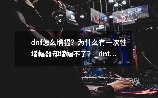 dnf怎么增幅？为什么有一次性增幅器却增幅不了？_dnf+10增幅券怎么用-第1张-游戏相关-龙启科技