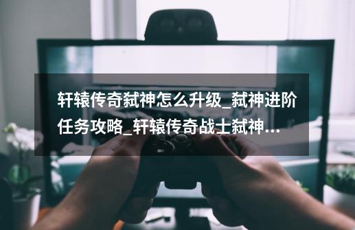 轩辕传奇弑神怎么升级_弑神进阶任务攻略_轩辕传奇战士弑神奥义-第1张-游戏相关-龙启科技