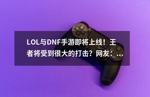 LOL与DNF手游即将上线！王者将受到很大的打击？网友：看你表现-第1张-游戏相关-龙启科技