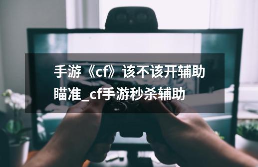 手游《cf》该不该开辅助瞄准?_cf手游秒杀辅助-第1张-游戏相关-龙启科技