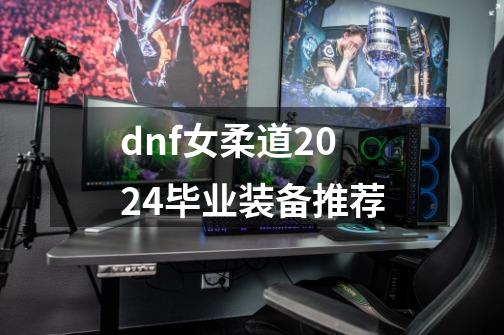 dnf女柔道2024毕业装备推荐-第1张-游戏相关-龙启科技