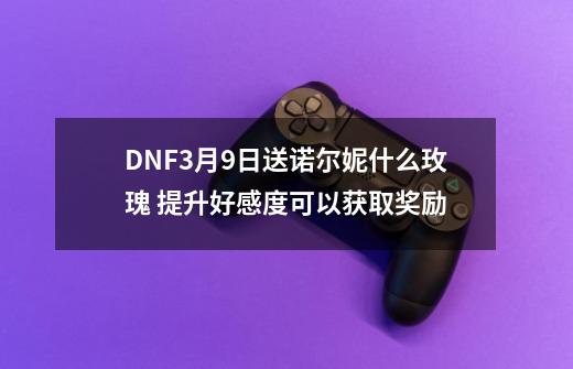 DNF3月9日送诺尔妮什么玫瑰 提升好感度可以获取奖励-第1张-游戏相关-龙启科技