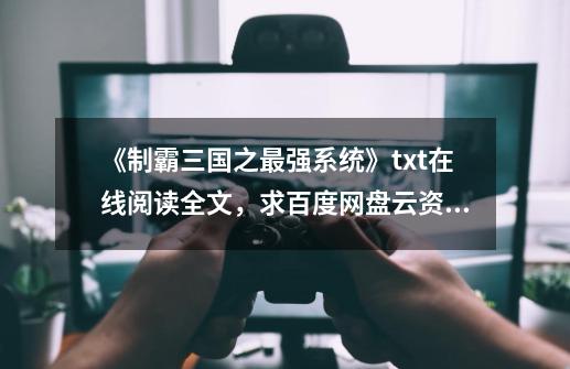 《制霸三国之最强系统》txt在线阅读全文，求百度网盘云资源,制霸三国之英雄崛起txt-第1张-游戏相关-龙启科技