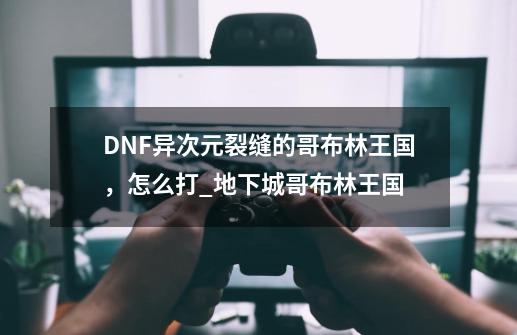 DNF异次元裂缝的哥布林王国，怎么打_地下城哥布林王国-第1张-游戏相关-龙启科技