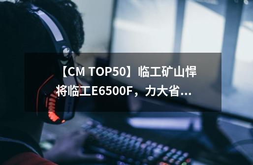 【CM TOP50】临工矿山悍将临工E6500F，力大省油让你收益满满-第1张-游戏相关-龙启科技