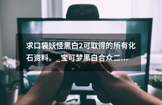 求口袋妖怪黑白2可取得的所有化石资料。_宝可梦黑白合众二周目攻略-第1张-游戏相关-龙启科技