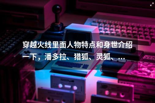 穿越火线里面人物特点和身世介绍一下，潘多拉、猎狐、灵狐、夜玫瑰那些的,穿越火线女性角色立绘-第1张-游戏相关-龙启科技