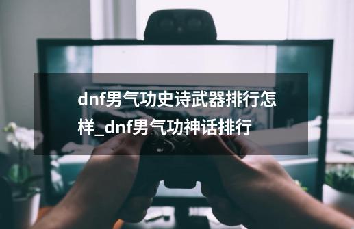 dnf男气功史诗武器排行怎样_dnf男气功神话排行-第1张-游戏相关-龙启科技