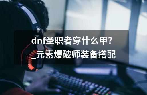 dnf圣职者穿什么甲？_元素爆破师装备搭配-第1张-游戏相关-龙启科技