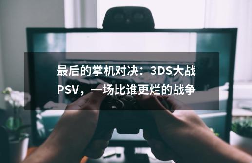 最后的掌机对决：3DS大战PSV，一场比谁更烂的战争-第1张-游戏相关-龙启科技