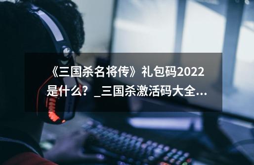 《三国杀名将传》礼包码2022是什么？_三国杀激活码大全未过期-第1张-游戏相关-龙启科技