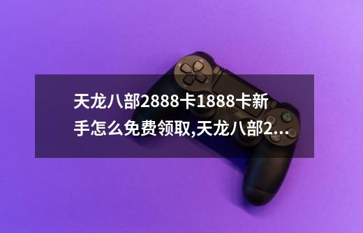 天龙八部2888卡1888卡新手怎么免费领取,天龙八部2888卡免费领取17173抢号-第1张-游戏相关-龙启科技