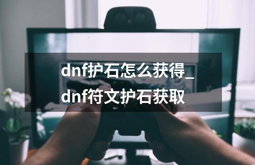 dnf护石怎么获得_dnf符文护石获取-第1张-游戏相关-龙启科技