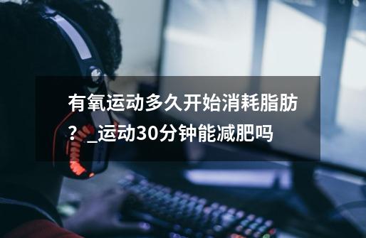 有氧运动多久开始消耗脂肪？_运动30分钟能减肥吗-第1张-游戏相关-龙启科技