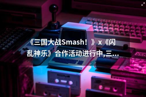 《三国大战Smash！》x《闪乱神乐》合作活动进行中,三国大战smash-第1张-游戏相关-龙启科技