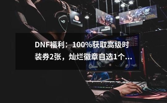 DNF福利：100%获取高级时装券2张，灿烂徽章自选1个，如何操作？,高级装扮兑换券礼盒有几张-第1张-游戏相关-龙启科技