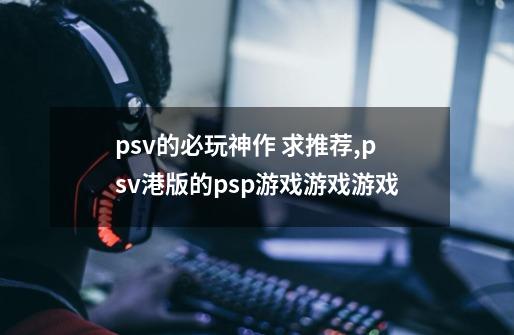 psv的必玩神作 求推荐,psv港版的psp游戏游戏游戏-第1张-游戏相关-龙启科技