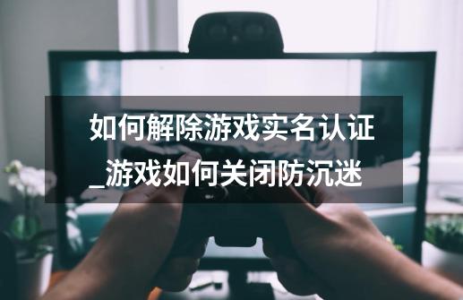 如何解除游戏实名认证_游戏如何关闭防沉迷-第1张-游戏相关-龙启科技