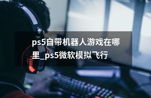 ps5自带机器人游戏在哪里_ps5微软模拟飞行-第1张-游戏相关-龙启科技