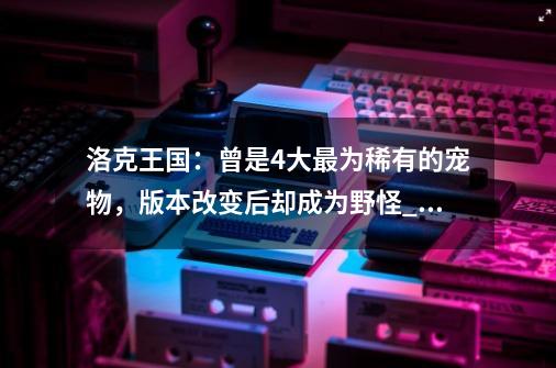 洛克王国：曾是4大最为稀有的宠物，版本改变后却成为野怪_洛克王国正版-第1张-游戏相关-龙启科技