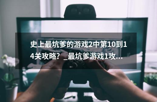 史上最坑爹的游戏2中第10到14关攻略？_最坑爹游戏1攻略-第1张-游戏相关-龙启科技