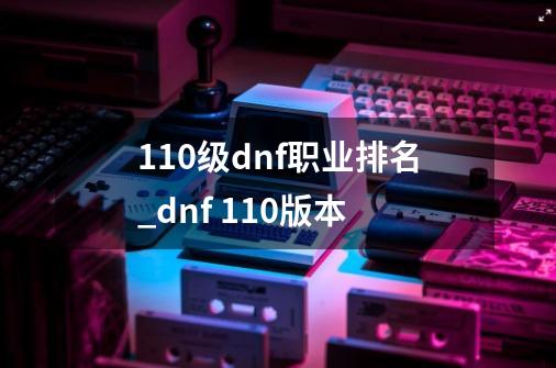 110级dnf职业排名_dnf 110版本-第1张-游戏相关-龙启科技