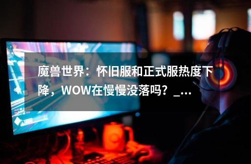 魔兽世界：怀旧服和正式服热度下降，WOW在慢慢没落吗？_魔兽世界游戏大全-第1张-游戏相关-龙启科技