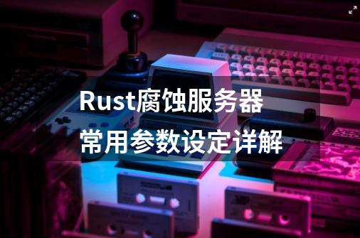 Rust腐蚀服务器常用参数设定详解-第1张-游戏相关-龙启科技