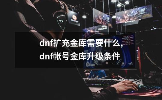 dnf扩充金库需要什么,dnf帐号金库升级条件-第1张-游戏相关-龙启科技