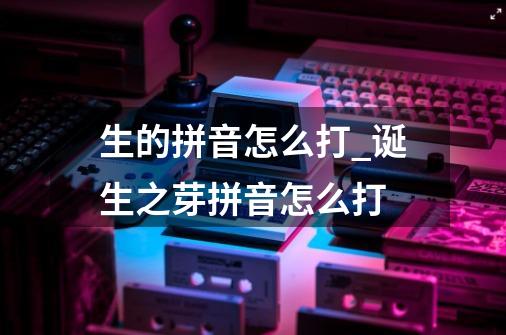 生的拼音怎么打_诞生之芽拼音怎么打-第1张-游戏相关-龙启科技