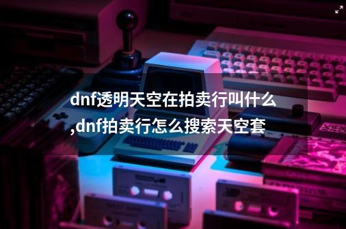 dnf透明天空在拍卖行叫什么,dnf拍卖行怎么搜索天空套-第1张-游戏相关-龙启科技