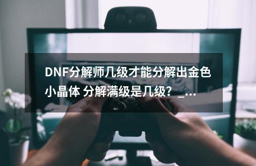 DNF分解师几级才能分解出金色小晶体 分解满级是几级？_dnf分解师升级经验-第1张-游戏相关-龙启科技