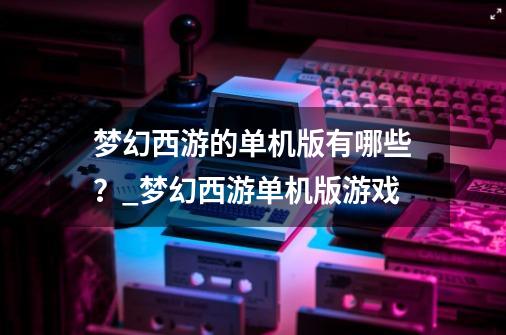 梦幻西游的单机版有哪些？_梦幻西游单机版游戏-第1张-游戏相关-龙启科技