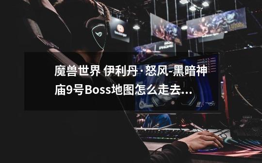 魔兽世界 伊利丹·怒风-黑暗神庙9号Boss地图怎么走去```知道的就告诉下 `谢谢_魔兽世界黑暗神庙怎么跳关-第1张-游戏相关-龙启科技